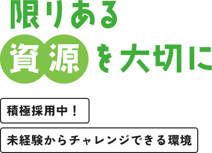 限りある 資源を大切に 積極採用中！ 未経験からチャレンジできる環境